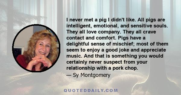 I never met a pig I didn't like. All pigs are intelligent, emotional, and sensitive souls. They all love company. They all crave contact and comfort. Pigs have a delightful sense of mischief; most of them seem to enjoy