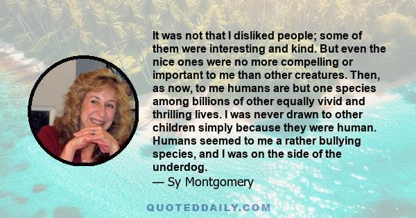 It was not that I disliked people; some of them were interesting and kind. But even the nice ones were no more compelling or important to me than other creatures. Then, as now, to me humans are but one species among