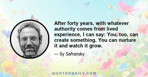 After forty years, with whatever authority comes from lived experience, I can say: You, too, can create something. You can nurture it and watch it grow.