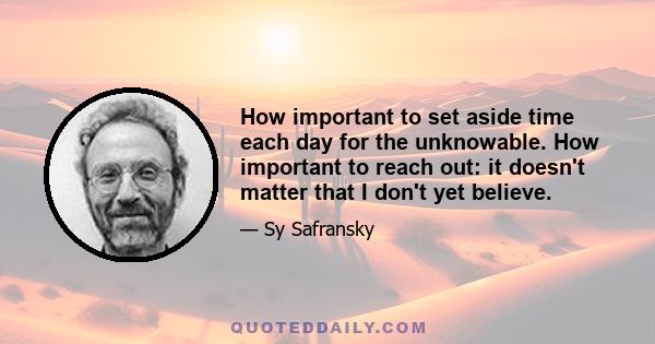 How important to set aside time each day for the unknowable. How important to reach out: it doesn't matter that I don't yet believe.