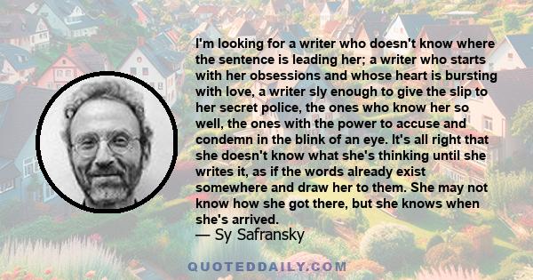 I'm looking for a writer who doesn't know where the sentence is leading her; a writer who starts with her obsessions and whose heart is bursting with love, a writer sly enough to give the slip to her secret police, the