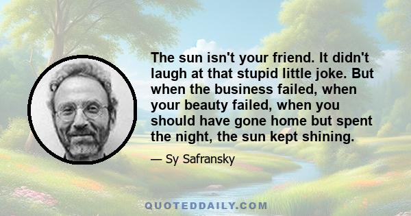 The sun isn't your friend. It didn't laugh at that stupid little joke. But when the business failed, when your beauty failed, when you should have gone home but spent the night, the sun kept shining.