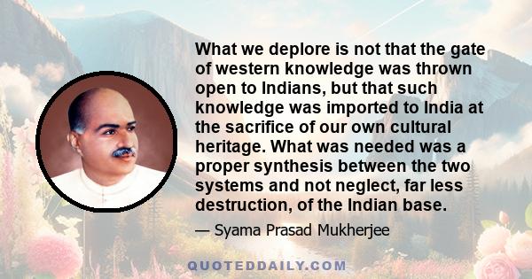 What we deplore is not that the gate of western knowledge was thrown open to Indians, but that such knowledge was imported to India at the sacrifice of our own cultural heritage. What was needed was a proper synthesis