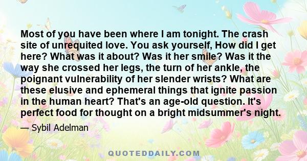 Most of you have been where I am tonight. The crash site of unrequited love. You ask yourself, How did I get here? What was it about? Was it her smile? Was it the way she crossed her legs, the turn of her ankle, the