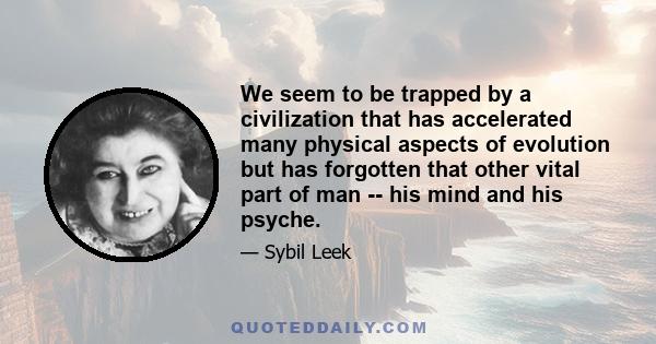 We seem to be trapped by a civilization that has accelerated many physical aspects of evolution but has forgotten that other vital part of man -- his mind and his psyche.