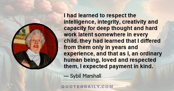 I had learned to respect the intelligence, integrity, creativity and capacity for deep thought and hard work latent somewhere in every child. they had learned that I differed from them only in years and experience, and