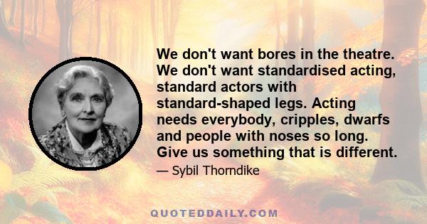 We don't want bores in the theatre. We don't want standardised acting, standard actors with standard-shaped legs. Acting needs everybody, cripples, dwarfs and people with noses so long. Give us something that is