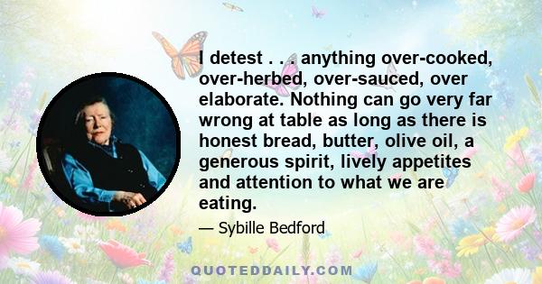 I detest . . . anything over-cooked, over-herbed, over-sauced, over elaborate. Nothing can go very far wrong at table as long as there is honest bread, butter, olive oil, a generous spirit, lively appetites and