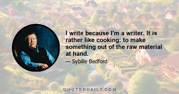 I write because I'm a writer. It is rather like cooking: to make something out of the raw material at hand.