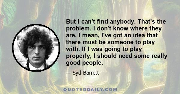 But I can't find anybody. That's the problem. I don't know where they are. I mean, I've got an idea that there must be someone to play with. If I was going to play properly, I should need some really good people.