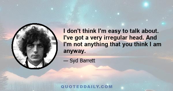 I don't think I'm easy to talk about. I've got a very irregular head. And I'm not anything that you think I am anyway.