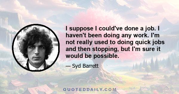 I suppose I could've done a job. I haven't been doing any work. I'm not really used to doing quick jobs and then stopping, but I'm sure it would be possible.