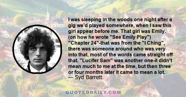 I was sleeping in the woods one night after a gig we'd played somewhere, when I saw this girl appear before me. That girl was Emily. (on how he wrote See Emily Play) Chapter 24-that was from the I Ching, there was