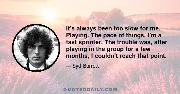 It's always been too slow for me. Playing. The pace of things. I'm a fast sprinter. The trouble was, after playing in the group for a few months, I couldn't reach that point.