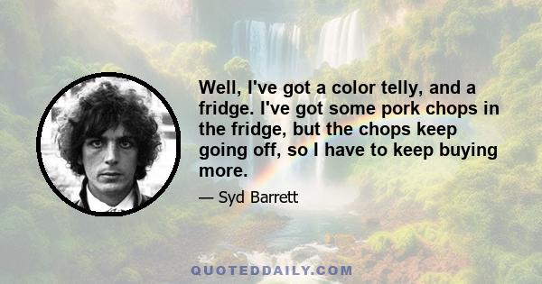 Well, I've got a color telly, and a fridge. I've got some pork chops in the fridge, but the chops keep going off, so I have to keep buying more.