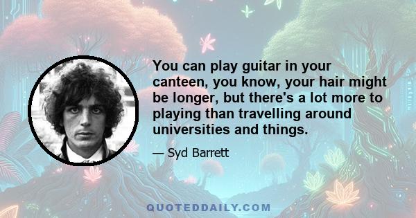 You can play guitar in your canteen, you know, your hair might be longer, but there's a lot more to playing than travelling around universities and things.