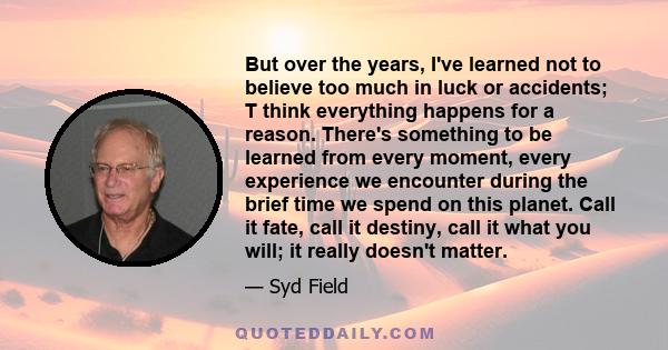 But over the years, I've learned not to believe too much in luck or accidents; T think everything happens for a reason. There's something to be learned from every moment, every experience we encounter during the brief