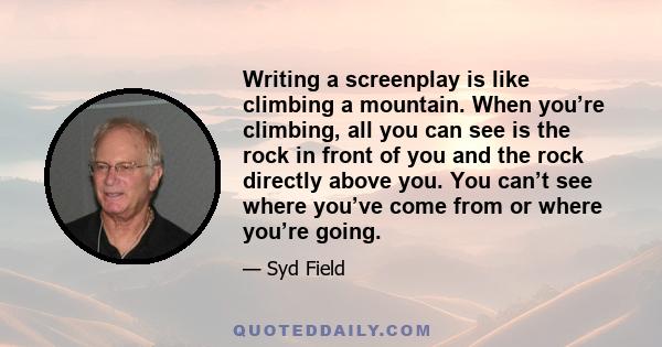 Writing a screenplay is like climbing a mountain. When you’re climbing, all you can see is the rock in front of you and the rock directly above you. You can’t see where you’ve come from or where you’re going.