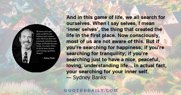 And in this game of life, we all search for ourselves. When I say selves, I mean ‘inner selves’, the thing that created the life in the first place. Now consciously, most of us are not aware of this. But if you’re