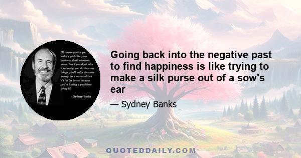 Going back into the negative past to find happiness is like trying to make a silk purse out of a sow's ear