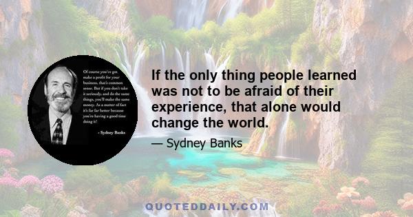 If the only thing people learned was not to be afraid of their experience, that alone would change the world.