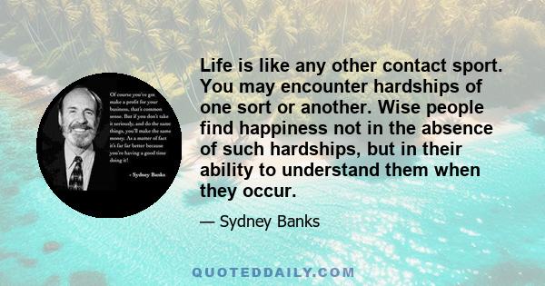 Life is like any other contact sport. You may encounter hardships of one sort or another. Wise people find happiness not in the absence of such hardships, but in their ability to understand them when they occur.