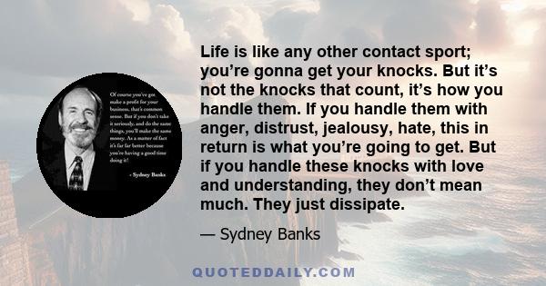 Life is like any other contact sport; you’re gonna get your knocks. But it’s not the knocks that count, it’s how you handle them. If you handle them with anger, distrust, jealousy, hate, this in return is what you’re