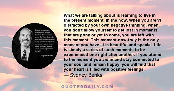 What we are talking about is learning to live in the present moment, in the now. When you aren't distracted by your own negative thinking, when you don't allow yourself to get lost in moments that are gone or yet to