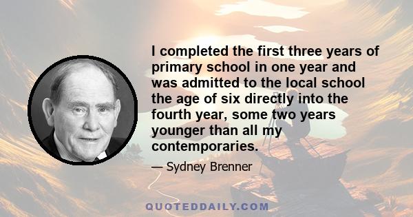 I completed the first three years of primary school in one year and was admitted to the local school the age of six directly into the fourth year, some two years younger than all my contemporaries.