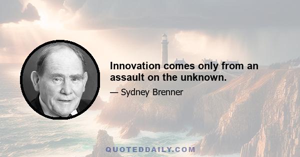 Innovation comes only from an assault on the unknown.