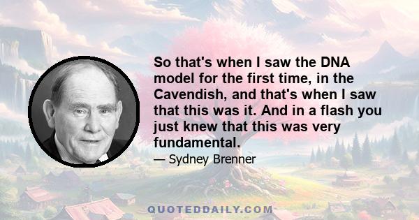 So that's when I saw the DNA model for the first time, in the Cavendish, and that's when I saw that this was it. And in a flash you just knew that this was very fundamental.