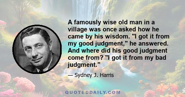 A famously wise old man in a village was once asked how he came by his wisdom. I got it from my good judgment, he answered. And where did his good judgment come from? I got it from my bad judgment.