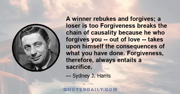 A winner rebukes and forgives; a loser is too Forgiveness breaks the chain of causality because he who forgives you -- out of love -- takes upon himself the consequences of what you have done. Forgiveness, therefore,