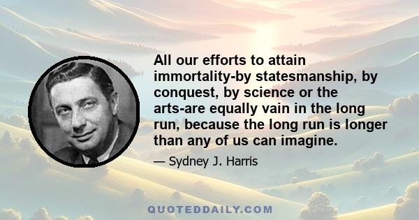 All our efforts to attain immortality-by statesmanship, by conquest, by science or the arts-are equally vain in the long run, because the long run is longer than any of us can imagine.