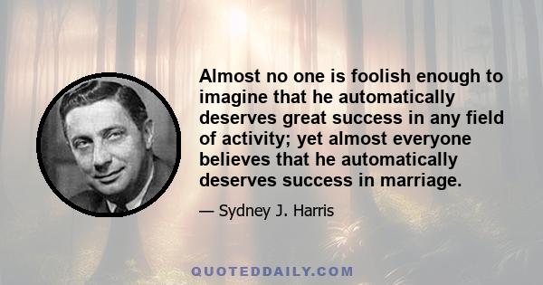 Almost no one is foolish enough to imagine that he automatically deserves great success in any field of activity; yet almost everyone believes that he automatically deserves success in marriage.