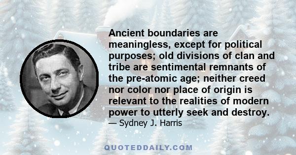 Ancient boundaries are meaningless, except for political purposes; old divisions of clan and tribe are sentimental remnants of the pre-atomic age; neither creed nor color nor place of origin is relevant to the realities 