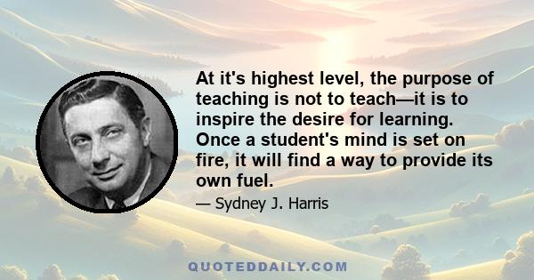 At it's highest level, the purpose of teaching is not to teach—it is to inspire the desire for learning. Once a student's mind is set on fire, it will find a way to provide its own fuel.