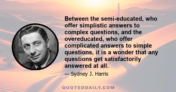 Between the semi-educated, who offer simplistic answers to complex questions, and the overeducated, who offer complicated answers to simple questions, it is a wonder that any questions get satisfactorily answered at all.