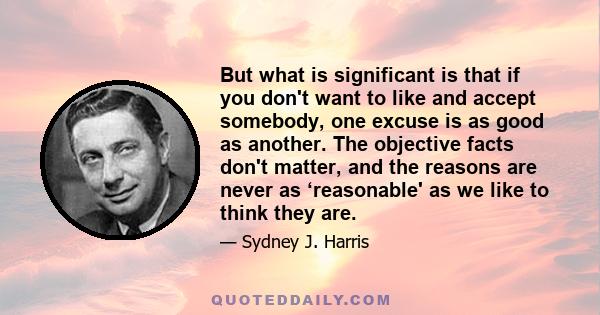 But what is significant is that if you don't want to like and accept somebody, one excuse is as good as another. The objective facts don't matter, and the reasons are never as ‘reasonable' as we like to think they are.