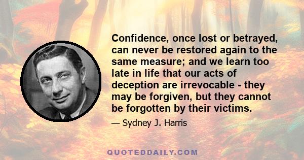 Confidence, once lost or betrayed, can never be restored again to the same measure; and we learn too late in life that our acts of deception are irrevocable - they may be forgiven, but they cannot be forgotten by their