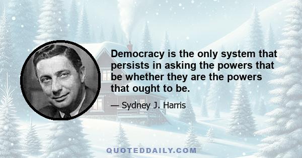 Democracy is the only system that persists in asking the powers that be whether they are the powers that ought to be.