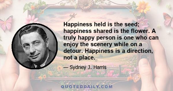 Happiness held is the seed; happiness shared is the flower. A truly happy person is one who can enjoy the scenery while on a detour. Happiness is a direction, not a place.