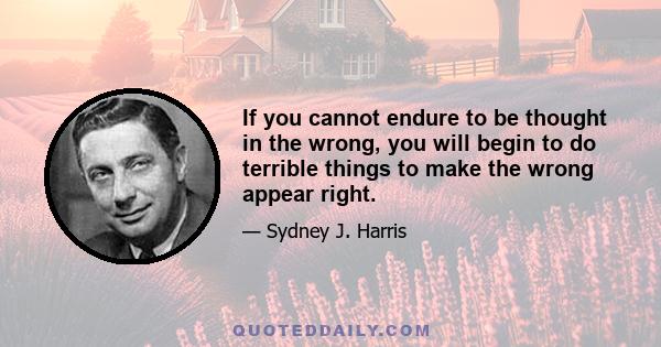 If you cannot endure to be thought in the wrong, you will begin to do terrible things to make the wrong appear right.