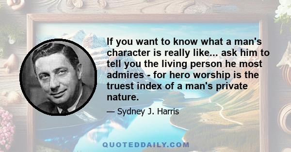 If you want to know what a man's character is really like... ask him to tell you the living person he most admires - for hero worship is the truest index of a man's private nature.