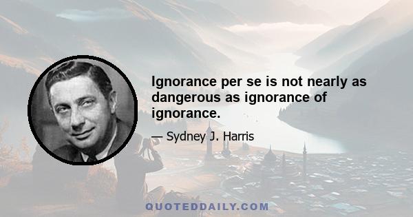 Ignorance per se is not nearly as dangerous as ignorance of ignorance.