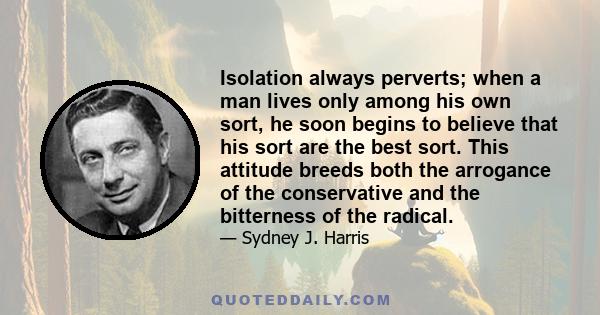 Isolation always perverts; when a man lives only among his own sort, he soon begins to believe that his sort are the best sort. This attitude breeds both the arrogance of the conservative and the bitterness of the