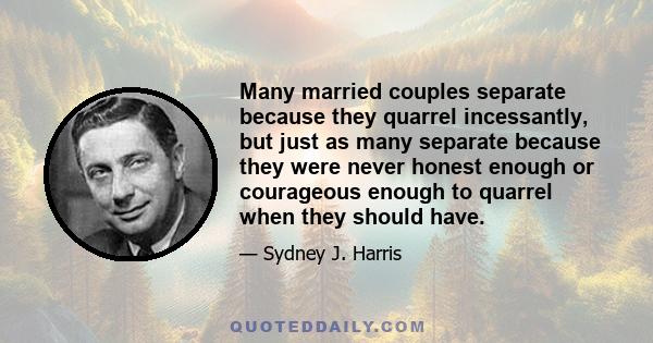 Many married couples separate because they quarrel incessantly, but just as many separate because they were never honest enough or courageous enough to quarrel when they should have.