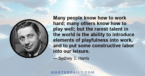 Many people know how to work hard; many others know how to play well; but the rarest talent in the world is the ability to introduce elements of playfulness into work, and to put some constructive labor into our leisure.