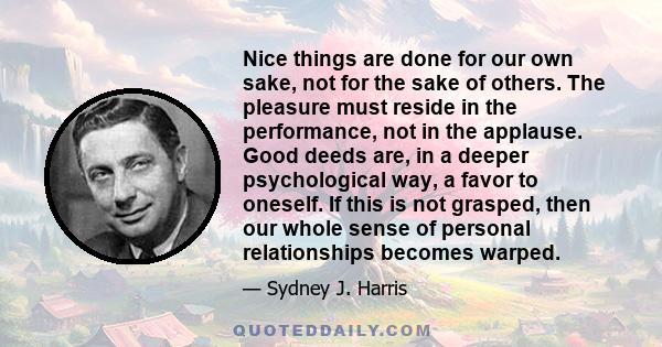 Nice things are done for our own sake, not for the sake of others. The pleasure must reside in the performance, not in the applause. Good deeds are, in a deeper psychological way, a favor to oneself. If this is not