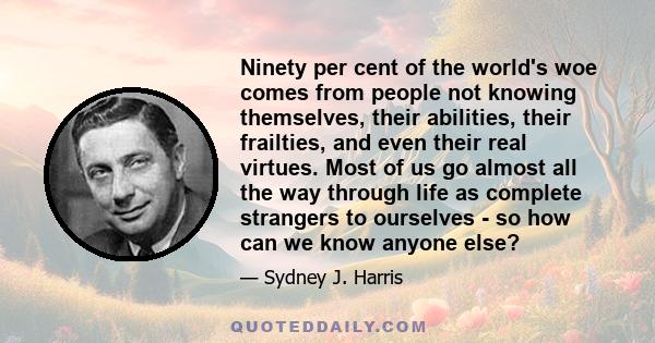 Ninety per cent of the world's woe comes from people not knowing themselves, their abilities, their frailties, and even their real virtues. Most of us go almost all the way through life as complete strangers to